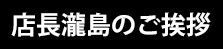 店長瀧島のご挨拶